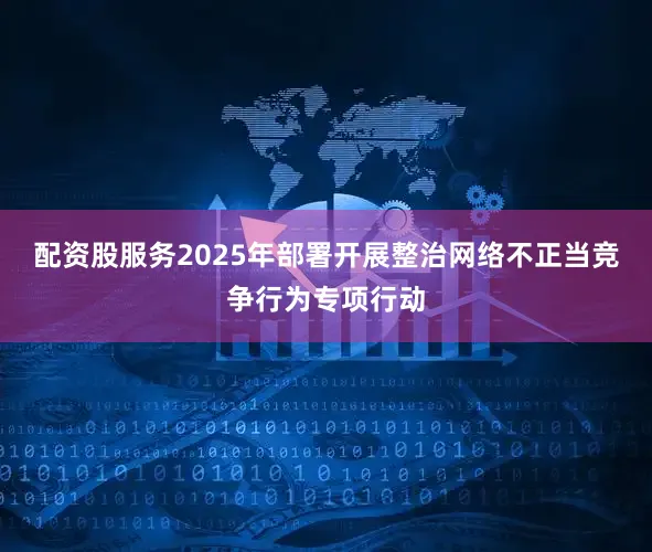 配资股服务2025年部署开展整治网络不正当竞争行为专项行动