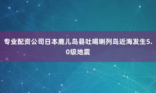 专业配资公司日本鹿儿岛县吐噶喇列岛近海发生5.0级地震