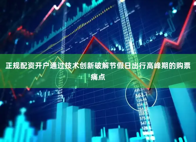 正规配资开户通过技术创新破解节假日出行高峰期的购票痛点