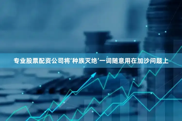 专业股票配资公司将‘种族灭绝’一词随意用在加沙问题上