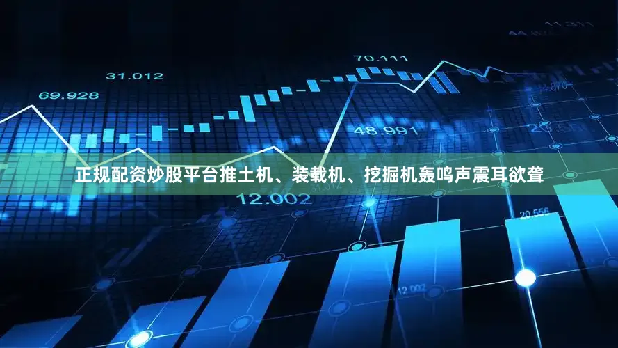 正规配资炒股平台推土机、装载机、挖掘机轰鸣声震耳欲聋