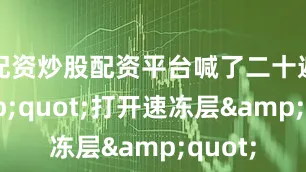 配资炒股配资平台喊了二十遍&quot;打开速冻层&quot;