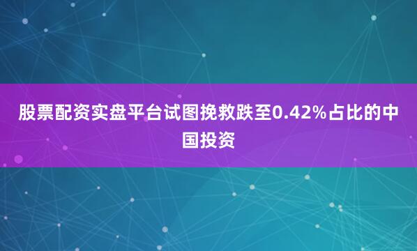 股票配资实盘平台试图挽救跌至0.42%占比的中国投资