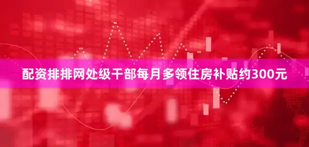 配资排排网处级干部每月多领住房补贴约300元